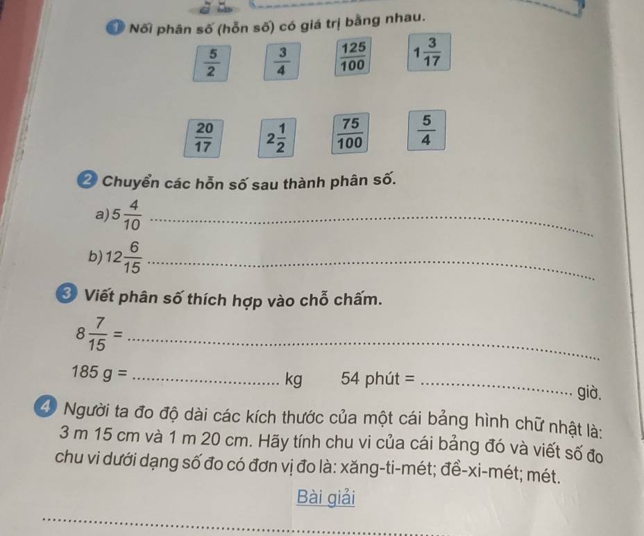 Ở Nối phân số (hỗn số) có giá trị bằng nhau.
 5/2   3/4   125/100  1 3/17 
 20/17  2 1/2   75/100   5/4 
2 Chuyển các hỗn số sau thành phân số. 
a) 5 4/10  _ 
b) 12 6/15  _ 
* Viết phân số thích hợp vào chỗ chấm.
8 7/15 = _ 
_ 185g=
kg 54 phút = _già. 
40 Người ta đo độ dài các kích thước của một cái bảng hình chữ nhật là:
3 m 15 cm và 1 m 20 cm. Hãy tính chu vi của cái bảng đó và viết số đo 
chu vi dưới dạng số đo có đơn vị đo là: xăng-ti-mét; đề-xi-mét; mét. 
Bài giải 
_ 
_