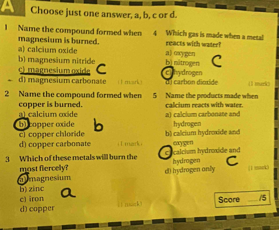 a Choose just one answer, a, b, c or d.
l Name the compound formed when 4 Which gas is made when a metal
magnesium is burned. reacts with water?
a) calcium oxide a) oxygen
b) magnesium nitride b) nitrogen C
c) magnesium oxide C chhydrogen
d) magnesium carbonate a (1 mark) d) carbon dioxide (1 mat)
2 Name the compound formed when 5 Name the products made when
copper is burned. calcium reacts with water.
a) calcium oxide a) calcium carbonate and
b) copper oxide b hydrogen
c) copper chloride b) calcium hydroxide and
d) copper carbonate (1 mark) oxygen
3 Which of these metals will burn the cycalcium hydroxide and
hydrogen C
most fiercely? (1 mark)
al magnesium d) hydrogen only
b) zinc
c) iron a
d) copper Score _/5
( 1 mark)