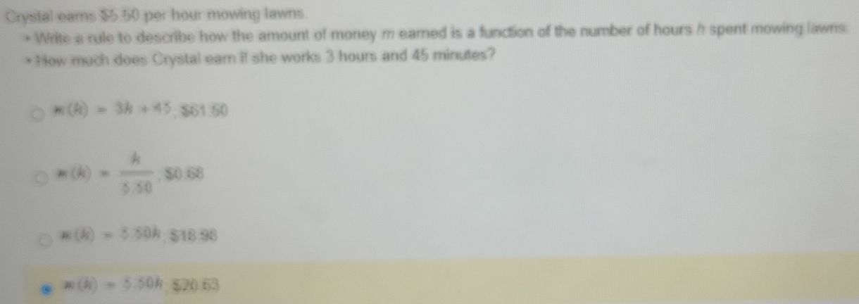 Crystal ears $5.50 per hour mowing lawns.
Write a rule to describe how the amount of money m earned is a function of the number of hours h spent mowing lawns.
* How much does Crystal earn if she works 3 hours and 45 minutes?
 (k)=3k+45, $61.50
m(k)= k/3.50 , $0.68
=(k)=5.50k.518.98 . m(h)=5.50h, 520.63