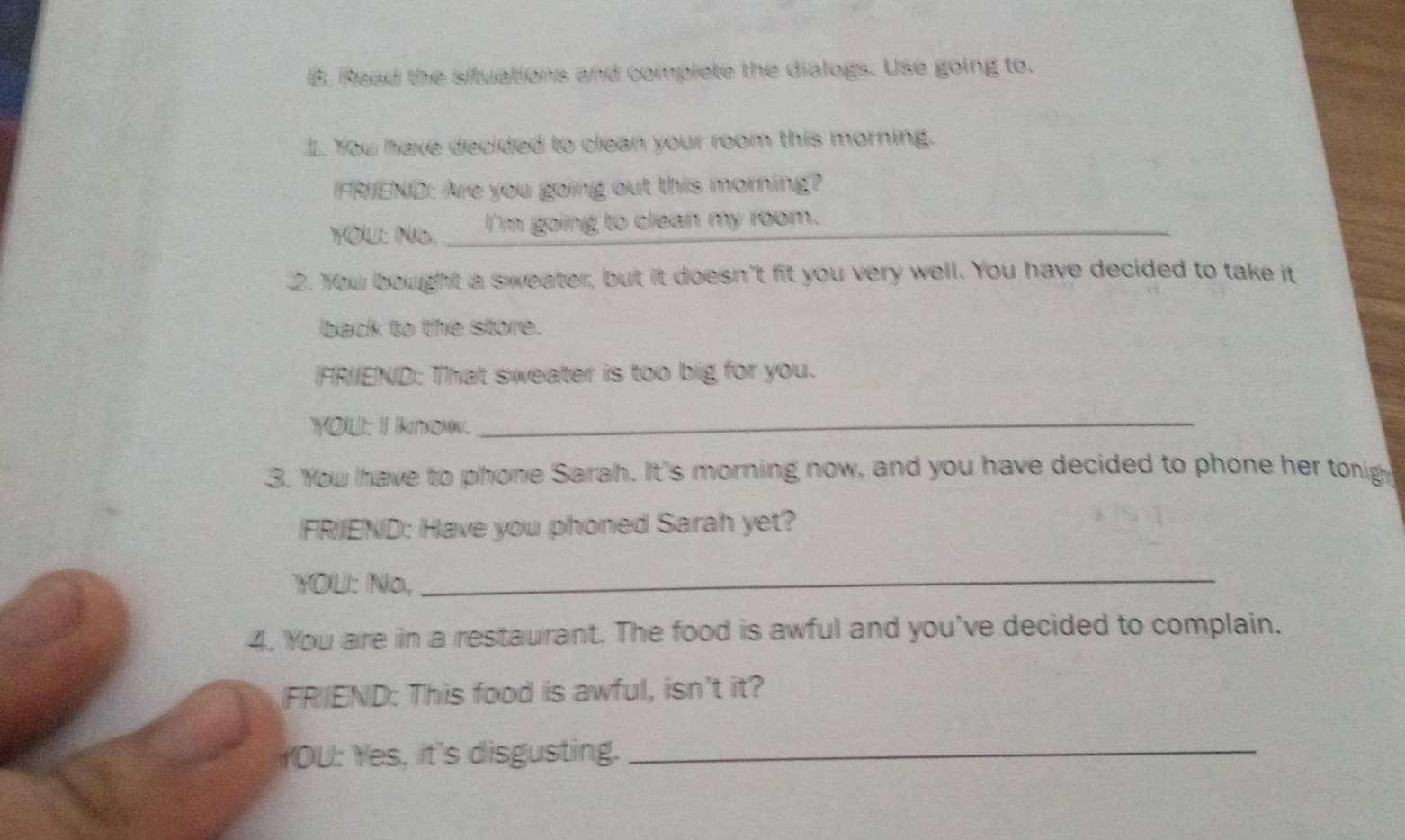 Read the situations and complete the dialogs. Use going to. 
I. You have decided to clean your room this morning. 
FRIEND: Are you going out this morning? 
YOU: No. I'm going to clean my room. 
2. You bought a sweater, but it doesn't fit you very well. You have decided to take it 
back to the store. 
IFR/END: That sweater is too big for you. 
YOU: I IoN._ 
3. You have to phone Sarah. It's morning now, and you have decided to phone her tonig 
FRIEND: Have you phoned Sarah yet? 
YOU: No, 
_ 
4. You are in a restaurant. The food is awful and you've decided to complain. 
FRIEND: This food is awful, isn't it? 
YOU: Yes, it's disgusting._