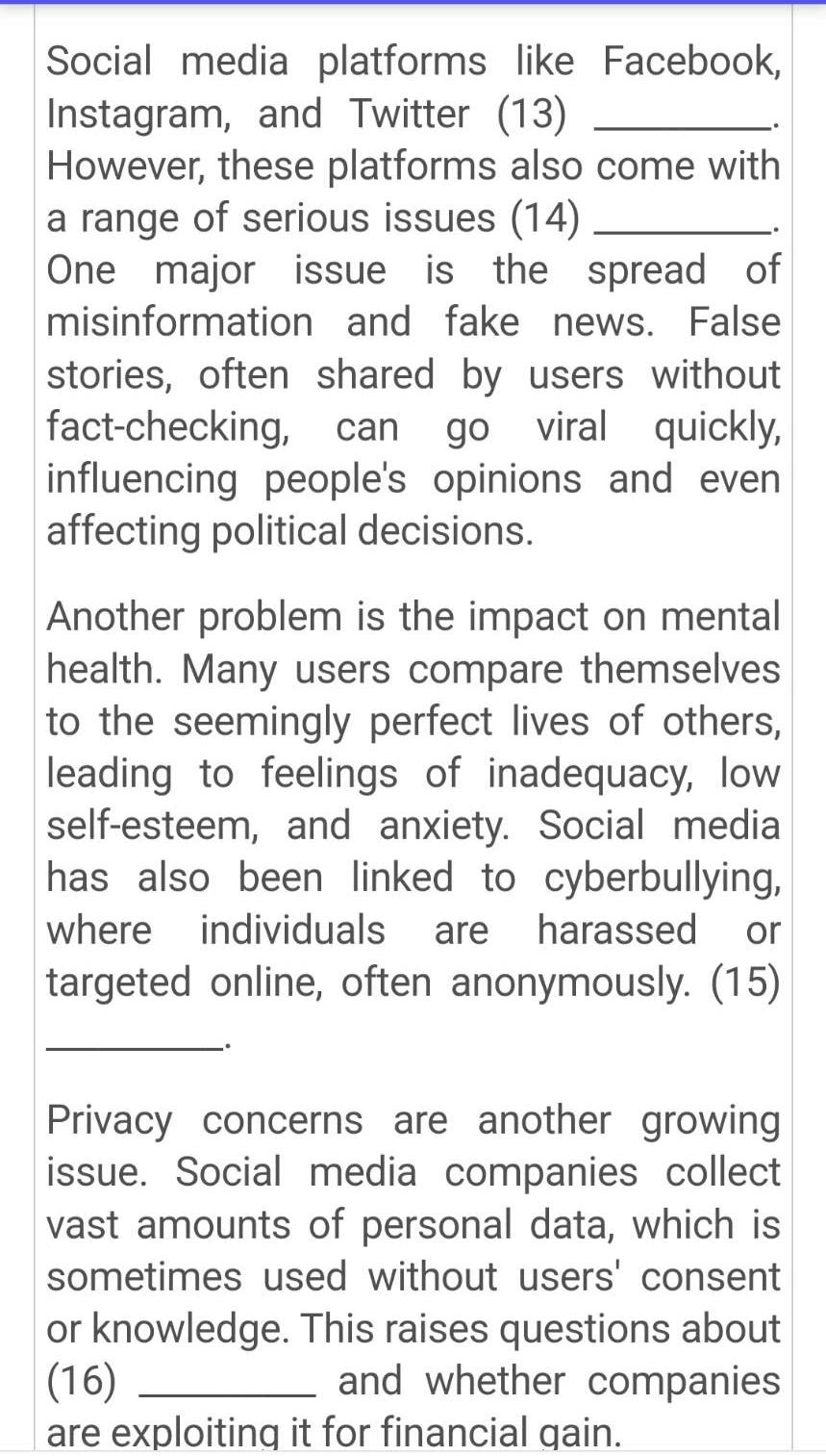 Social media platforms like Facebook, 
Instagram, and Twitter (13)_ 
、. 
However, these platforms also come with 
a range of serious issues (14)_ 
. 
One major issue is the spread of 
misinformation and fake news. False 
stories, often shared by users without 
fact-checking, can go viral quickly, 
influencing people's opinions and even 
affecting political decisions. 
Another problem is the impact on mental 
health. Many users compare themselves 
to the seemingly perfect lives of others, 
leading to feelings of inadequacy, low 
self-esteem, and anxiety. Social media 
has also been linked to cyberbullying, 
where individuals are harassed or 
targeted online, often anonymously. (15) 
_`. 
Privacy concerns are another growing 
issue. Social media companies collect 
vast amounts of personal data, which is 
sometimes used without users' consent 
or knowledge. This raises questions about 
(16) _and whether companies 
are exploiting it for financial gain.