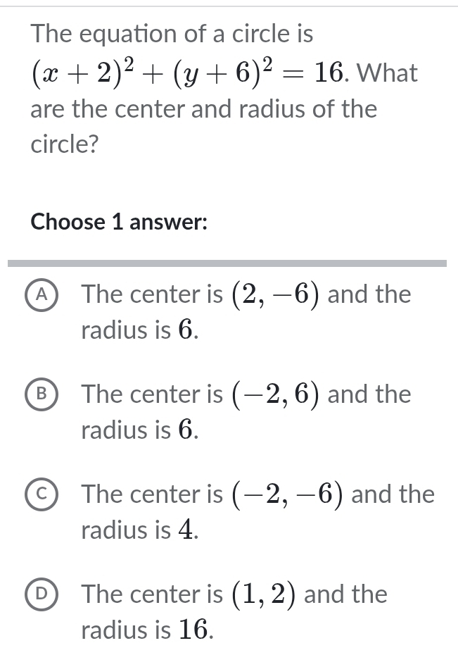 The equation of a circle is
(x+2)^2+(y+6)^2=16. What
are the center and radius of the
circle?
Choose 1 answer:
A The center is (2,-6) and the
radius is 6.
B The center is (-2,6) and the
radius is 6.
C The center is (-2,-6) and the
radius is 4.
D The center is (1,2) and the
radius is 16.