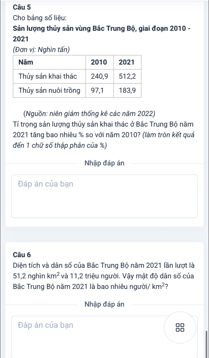 Cho bảng số liệu: 
Sản lượng thủy sản vùng Bắc Trung Bộ, giai đoạn 2010 - 
2021 
(Đơn vị: Nghìn tấn) 
(Nguồn: niên giám thống kê các năm 2022) 
Tỉ trọng sản lượng thủy sản khai thác ở Bắc Trung Bộ năm 
2021 tăng bao nhiêu % so với năm 2010? (làm tròn kết quả 
đến 1 chữ số thập phân của %) 
Nhập đáp án 
Đáp án của bạn 
Câu 6 
Diện tích và dân số của Bắc Trung Bộ năm 2021 lần lượt là
51,2 nghìn km^2 và 11, 2 triệu người. Vậy mật độ dân số của 
Bắc Trung Bộ năm 2021 là bao nhiêu người/ km^2 ? 
Nhập đáp án 
Đáp án của bạn in