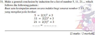 Make a general conclusion by induction for a list of number 5, 11, 21... which 
follows the following pattern : 
Buat satu kesimpulan umum secara induksi bagi senarai nombor 5, 11, 21.. 
yang mengikut pola berikut:
5=2(1)^2+3
11=2(2)^2+3
21=2(3)^2+3
__ 
STU 
[2 marks / 2 markah]