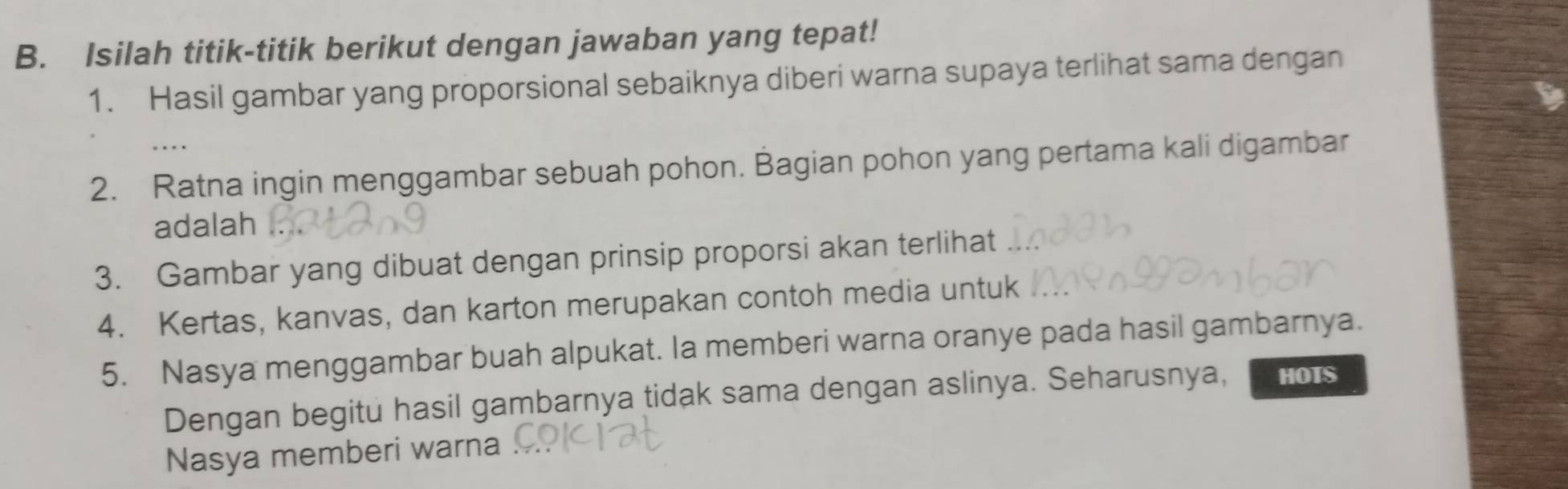 Isilah titik-titik berikut dengan jawaban yang tepat! 
1. Hasil gambar yang proporsional sebaiknya diberi warna supaya terlihat sama dengan 
2. Ratna ingin menggambar sebuah pohon. Bagian pohon yang pertama kali digambar 
adalah 
3. Gambar yang dibuat dengan prinsip proporsi akan terlihat 
4. Kertas, kanvas, dan karton merupakan contoh media untuk 
5. Nasya menggambar buah alpukat. Ia memberi warna oranye pada hasil gambarnya. 
Dengan begitu hasil gambarnya tidak sama dengan aslinya. Seharusnya, HOTS 
Nasya memberi warna