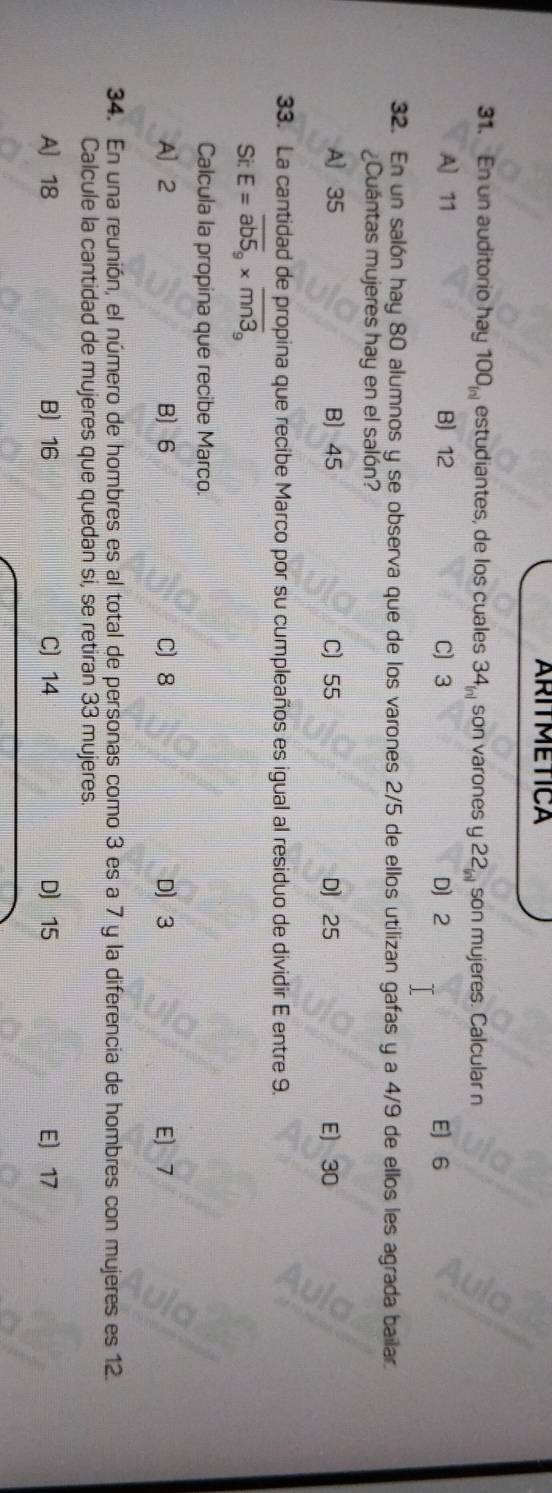 ARITMETICA
31. En un auditorio hay 100_inl estudiantes, de los cuales 34_(n) son varones y 22_inl son mujeres. Calcular n
A] 11 B 12 C) 3 D 2 E 6
32. En un salón hay 80 alumnos y se observa que de los varones 2/5 de ellos utilizan gafas y a 4/9 de ellos les agrada bailar.
Cuántas mujeres hay en el salón?
A 35 B) 45 C 55 D 25 E 30
33. La cantidad de propina que recibe Marco por su cumpleaños es igual al residuo de dividir E entre 9.
Si: E=overline ab5_9* overline mn3_9
Calcula la propina que recibe Marco.
A] 2 B 6 C 8 D 3 E) 7
34. En una reunión, el número de hombres es al total de personas como 3 es a 7 y la diferencia de hombres con mujeres es 12.
Calcule la cantidad de mujeres que quedan si, se retiran 33 mujeres.
A] 18 B 16 C) 14 D 15 E 17