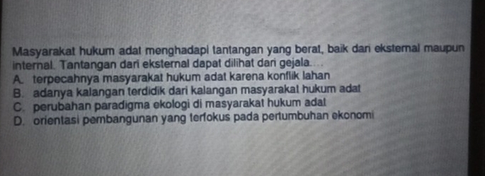 Masyarakat hukum adat menghadapi tantangan yang berat, baik dan eksternal maupun
internal. Tantangan dari eksternal dapat dilihat dari gejala.
A. terpecahnya masyarakat hukum adat karena konflik lahan
B. adanya kalangan terdidik dari kalangan masyarakal hukum adat
C. perubahan paradigma ekologi di masyarakat hukum adat
D. orientasi pembangunan yang terfokus pada pertumbuhan ekonomi