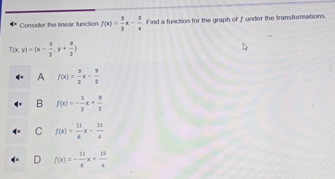 Consider the linear function f(x)= 2/3 x- 3/4  Find a function for the graph of f under the transformations.
T(x,y)=(x- 5/2 ,y+ 9/2 )
A f(x)= 3/2 x- 9/2 
B f(x)=- 5/2 x+ 9/2 
C f(x)= 11/6 x- 15/4 
D f(x)=- 11/6 x+ 15/4 