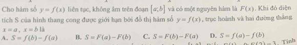 Cho hàm số y=f(x) liên tục, không âm trên đoạn [a;b] và có một nguyên hàm là F(x). Khi đó diện
tích S của hình thang cong được giới hạn bởi đồ thị hàm số y=f(x) , trục hoành và hai đường thẳng
x=a, x=b là
A. S=f(b)-f(a) B. S=F(a)-F(b) C. S=F(b)-F(a) D. S=f(a)-f(b)
a(x)=6(2)-3 , Tinh