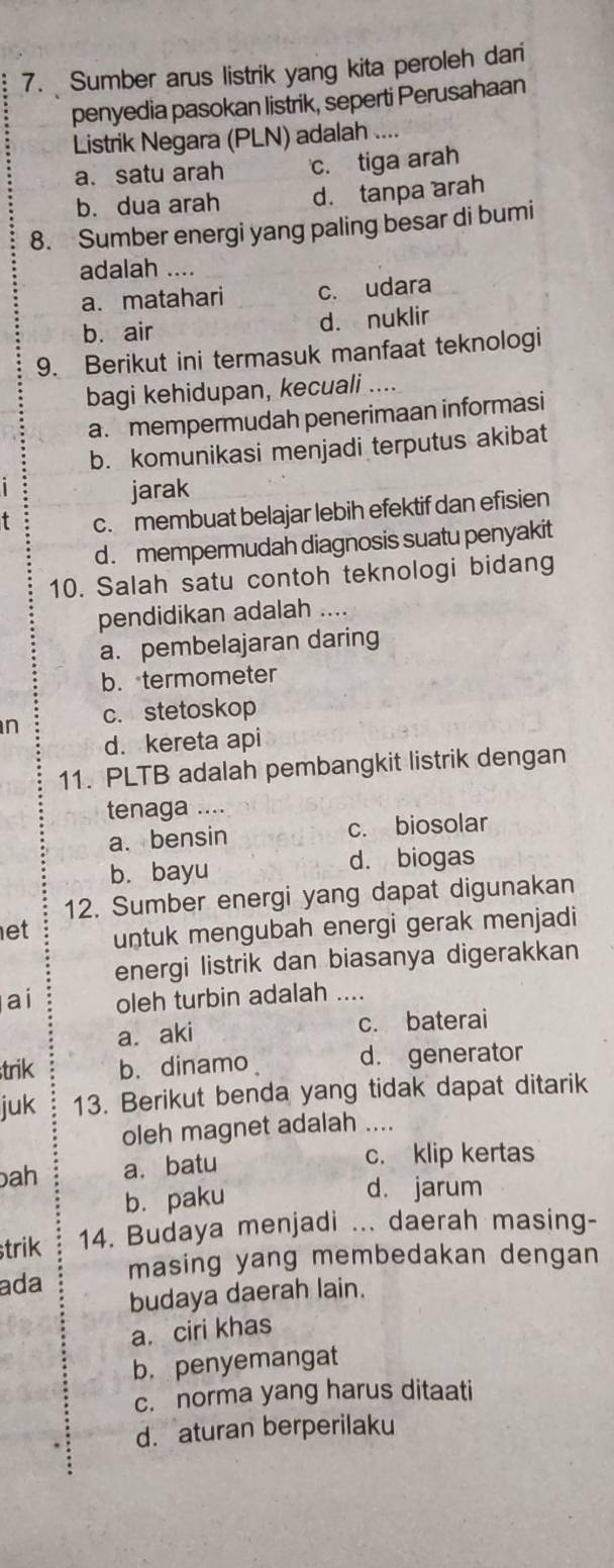 Sumber arus listrik yang kita peroleh dari
penyedia pasokan listrik, seperti Perusahaan
Listrik Negara (PLN) adalah ....
a. satu arah c. tiga arah
b. dua arah d. tanpa arah
8. Sumber energi yang paling besar di bumi
adalah ....
a. matahari c. udara
b. air d. nuklir
9. Berikut ini termasuk manfaat teknologi
bagi kehidupan, kecuali ....
a. mempermudah penerimaan informasi
b. komunikasi menjadi terputus akibat
jarak
t c. membuat belajar lebih efektif dan efisien
d . mempermudah diagnosis suatu penyakit
10. Salah satu contoh teknologi bidang
pendidikan adalah ....
a. pembelajaran daring
b. termometer
n c. stetoskop
d. kereta api
11. PLTB adalah pembangkit listrik dengan
tenaga ....
a. bensin c. biosolar
b. bayu d. biogas
12. Sumber energi yang dapat digunakan
et untuk mengubah energi gerak menjadi
energi listrik dan biasanya digerakkan
ai oleh turbin adalah ....
a. aki c. baterai
trik b. dinamo d. generator
juk 13. Berikut benda yang tidak dapat ditarik
oleh magnet adalah ....
bah a. batu c. klip kertas
b. paku d. jarum
strik 14. Budaya menjadi ... daerah masing-
ada masing yang membedakan dengan
budaya daerah lain.
a. ciri khas
b. penyemangat
c. norma yang harus ditaati
d. aturan berperilaku