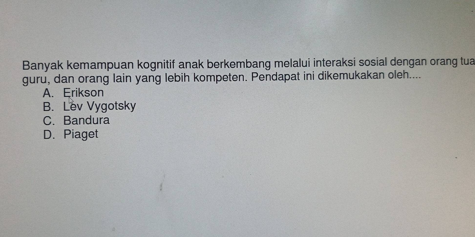 Banyak kemampuan kognitif anak berkembang melalui interaksi sosial dengan orang tua
guru, dan orang lain yang lebih kompeten. Pendapat ini dikemukakan oleh....
A. Erikson
B. Lev Vygotsky
C. Bandura
D. Piaget