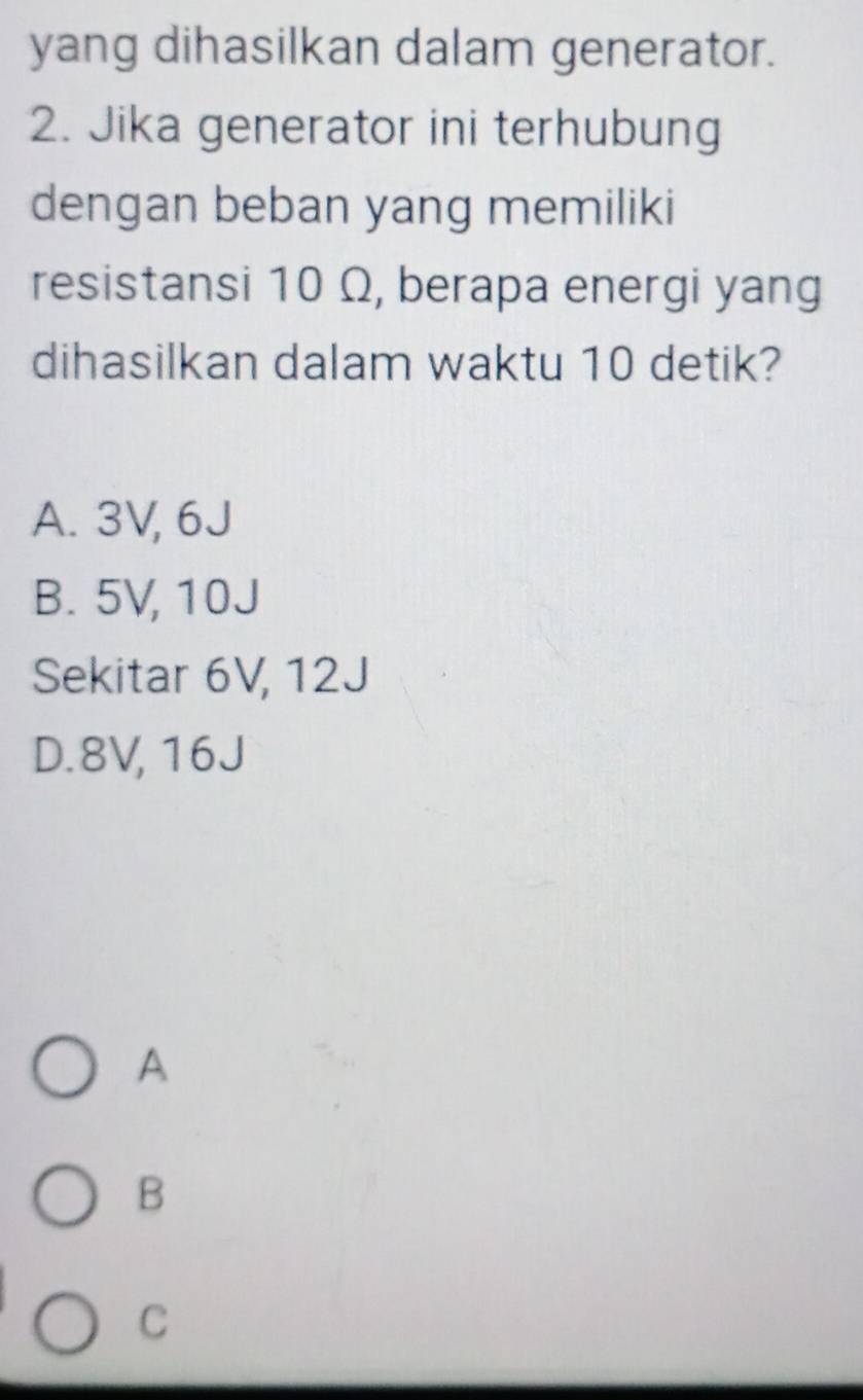 yang dihasilkan dalam generator.
2. Jika generator ini terhubung
dengan beban yang memiliki
resistansi 10 Ω, berapa energi yang
dihasilkan dalam waktu 10 detik?
A. 3V, 6J
B. 5V, 10J
Sekitar 6V, 12J
D. 8V, 16J
A
B
C