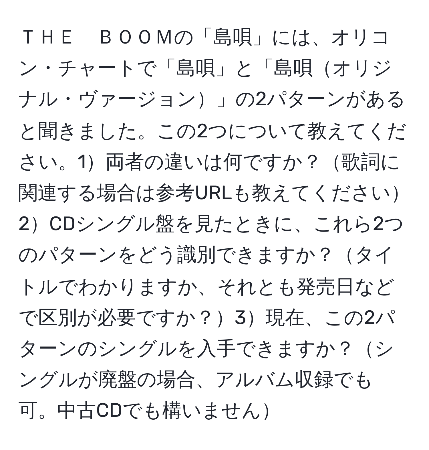 ＴＨＥ　ＢＯＯＭの「島唄」には、オリコン・チャートで「島唄」と「島唄オリジナル・ヴァージョン」の2パターンがあると聞きました。この2つについて教えてください。1両者の違いは何ですか？歌詞に関連する場合は参考URLも教えてください2CDシングル盤を見たときに、これら2つのパターンをどう識別できますか？タイトルでわかりますか、それとも発売日などで区別が必要ですか？3現在、この2パターンのシングルを入手できますか？シングルが廃盤の場合、アルバム収録でも可。中古CDでも構いません