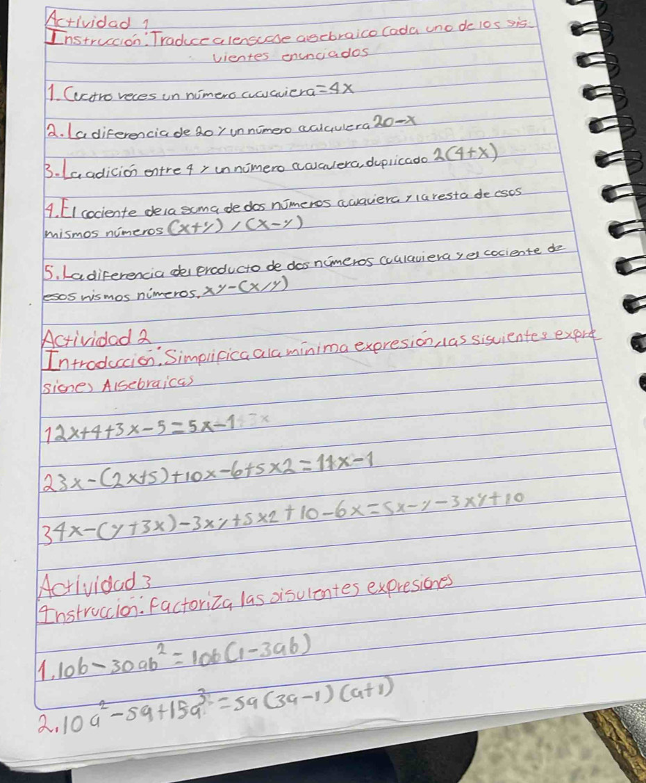 Actividad1 
Instruccion Traduccalensuase asebraico Cada uno de los sis 
vientes enunciados 
1. Cuctro reces in nimero aoaviera =4x
a. Ladiferenciade 2oy unnimero aciqulera 20-x
B. La adicion entre 4, innomero awavera, depricado 2(4+x)
4. [I cociente dela scma de dos nimeros awaverar laresta decses 
mismos nimeros (x+y), (x-y)
5. Ladiferencia de eraducto de dos nimeros (ulaviera,e cociente do 
lesos wismos nimeros, xy-(x/y)
Actividad 2 
Introduccion: Simplicicaalaminima expresion, las sisvientes exert 
sicne) Alsebraicas
12x+4+3x-5=5x-1.5x
23x-(2x+5)+10x-6+5* 2=11x-1
34x-(y+3x)-3xy+5xz+10-6x=5x-y-3xy+10
Acrivioad 3 
Instruccion. factoriza las oisulentes expresiones 
1. 10b-30ab^2=10b(1-3ab)
2. 10a^2-5a+15a^3=5a(3a-1)(a+1)