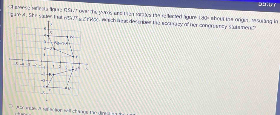 55:07
Chareese reflects figure RSUT over the y-axis and then rotates the reflected figure 180° about the origin, resulting in
figure A. She states that  . Which best describes the accuracy of her congruency statement?
Accurate. A reflection will change the direction th