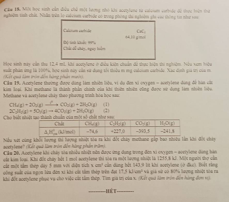 Một học sinh cần điều chế một lượng nhỏ khi acetylene từ calcium carbide đề thực hiện thứ
nghiệm tinh chất. Nhân trên lọ calcium carbide có trong phòng thi nghiệm ghi các thông tin như sau
Calcium carbide CaC:
64,10 g/mol
Độ tinh khiết: 99%
Chất dễ cháy, nguy hiểm
Học sinh này cần thu 12,4 mL khí acetylene ở điều kiện chuẩn để thực hiện thi nghiêm. Nếu xem hiệu
suất phân ứng là 100%, học sinh này cân sử dụng tôi thiêu m mg calcium carbide. Xác định giá trị của m.
(Kết quá làm tròn đến hàng phần mười).
Câu 19. Acetylene thường được dùng làm nhiên liệu, ví dụ đèn xỉ oxygen - acetylene dùng để hàn cắt
kim loại. Khí methane là thành phần chính của khí thiên nhiên cũng được sứ dụng làm nhiên liệu.
Methane và acetylene cháy theo phương trình hóa học sau:
CH_4(g)+2O_2(g)to (g^2CO_2(g)+2H_2O(g) (1)
2C_2H_2(g)+5O_2(g)to 4CO_2(g)+2H_2O(g) (2)
Cho biết nh tạo thành chuẩn của một số chất như sau:
Nếu xét cùng khối lượng thi lượng nhiệt tóa ra khi đốt cháy methane gấp bao nhiêu lằn khi đốt cháy
acetylene? (Kết quả làm tròn đến hàng phần trăm).
Câu 20. Acetylene khi cháy tôa nhiều nhiệt nên được ứng dụng trong đèn xỉ oxygen - acetylene dùng hàn
cất kim loại. Khi đốt cháy hết 1 mol acetylene thi tòa ra một lượng nhiệt là 1255,8 kJ. Một người thợ cần
cắt một tầm thép dày 5 mm với diện tích xcm^2 cần dùng hết 143,9 lít khi acetylene (ở đkc). Biết rằng
công suất của ngọn lửa đên xì khi cắt tâm thép trên đạt 17,5kJ/cm^2 và giả sử có 80% lượng nhiệt tóa ra
khi đốt acetylene phục vụ cho việc cắt tâm thép. Tim giá trị của x. (Kết quả làm tròn đến hàng đơn vị).
Hết