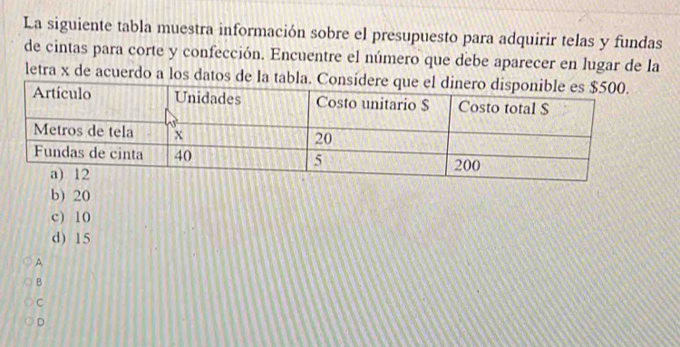 La siguiente tabla muestra información sobre el presupuesto para adquirir telas y fundas
de cintas para corte y confección. Encuentre el número que debe aparecer en lugar de la
letra x de acuerdo a los datos de la tabla. Consíde
b) 20
c) 10
d) 15
A
B
C
D