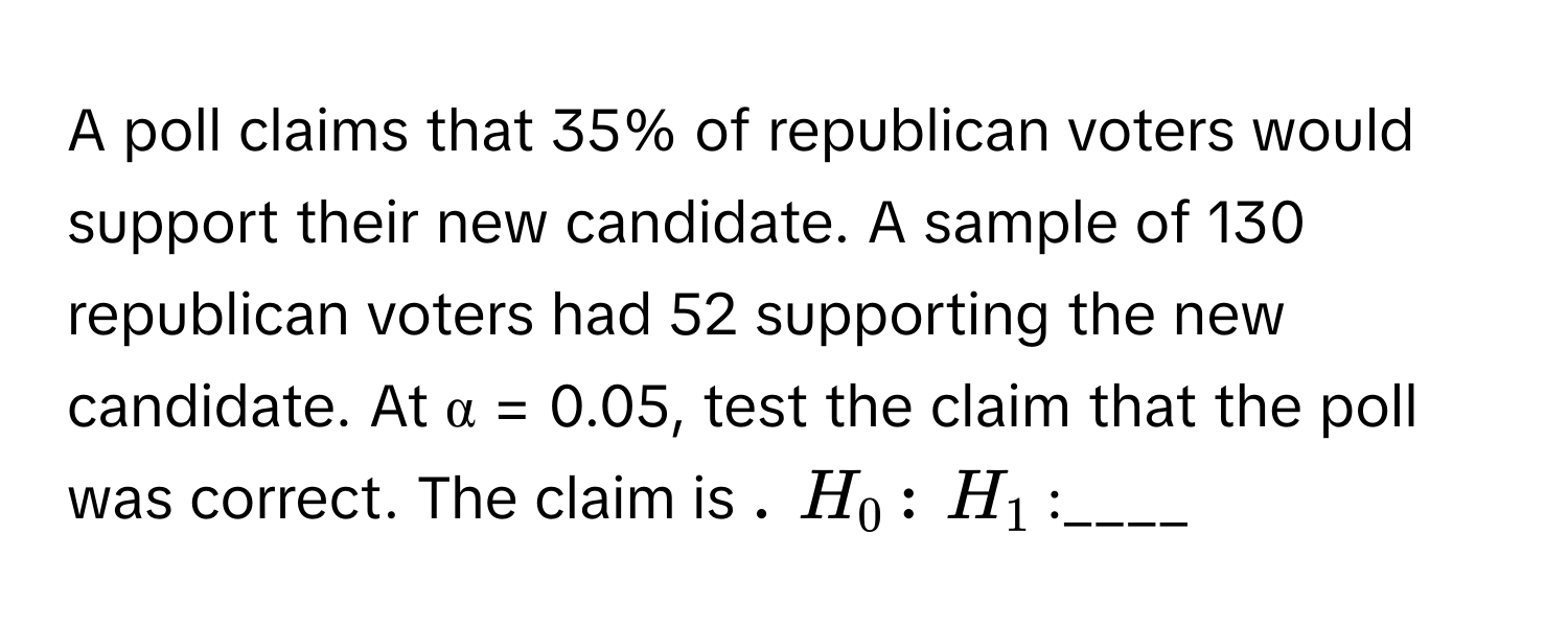 A poll claims that 35% of republican voters would support their new candidate. A sample of 130 republican voters had 52 supporting the new candidate. At α = 0.05, test the claim that the poll was correct. The claim is ____.  $H_0$:____  $H_1$:____