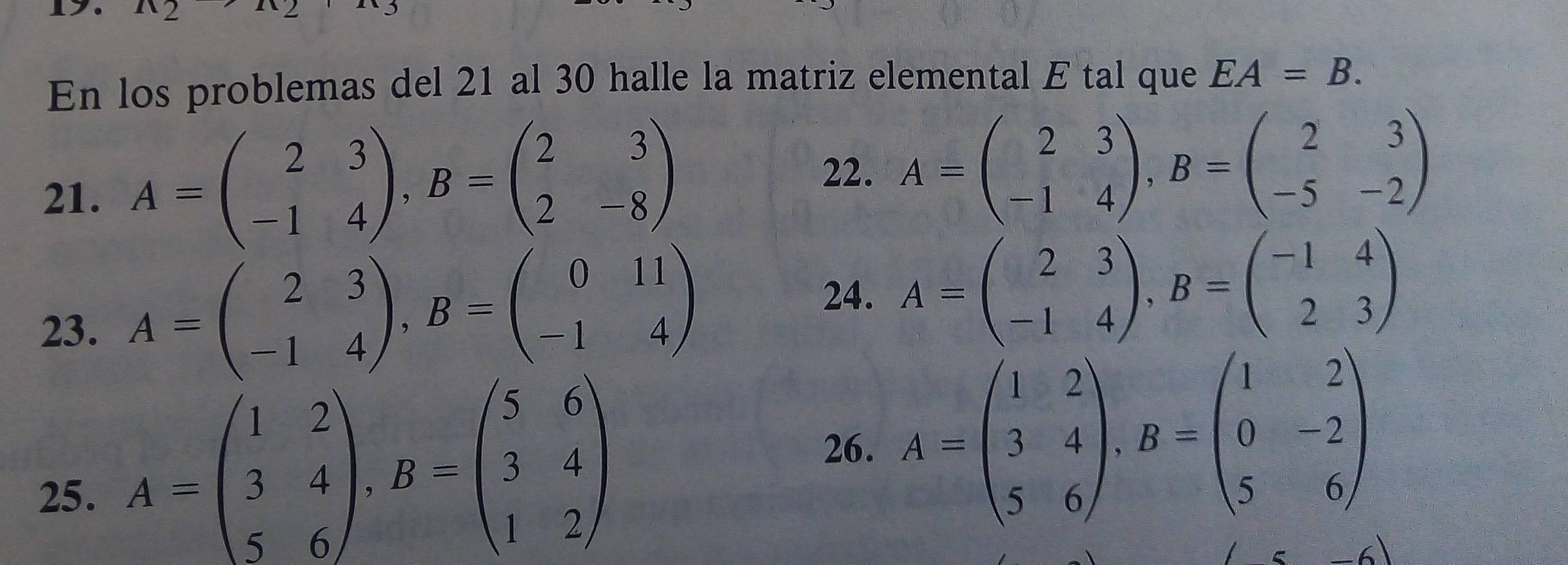 En los problemas del 21 al 30 halle la matriz elemental E tal que EA=B. 
21. A=beginpmatrix 2&3 -1&4endpmatrix , B=beginpmatrix 2&3 2&-8endpmatrix
22. A=beginpmatrix 2&3 -1&4endpmatrix , B=beginpmatrix 2&3 -5&-2endpmatrix
23. A=beginpmatrix 2&3 -1&4endpmatrix , B=beginpmatrix 0&11 -1&4endpmatrix
24. A=beginpmatrix 2&3 -1&4endpmatrix , B=beginpmatrix -1&4 2&3endpmatrix
26. A=beginpmatrix 1&2 3&4 5&6endpmatrix , B=beginpmatrix 1&2 0&-2 5&6endpmatrix
25.
A=beginpmatrix 1&2 3&4 5&6endpmatrix , B=beginpmatrix 5&6 3&4 1&2endpmatrix