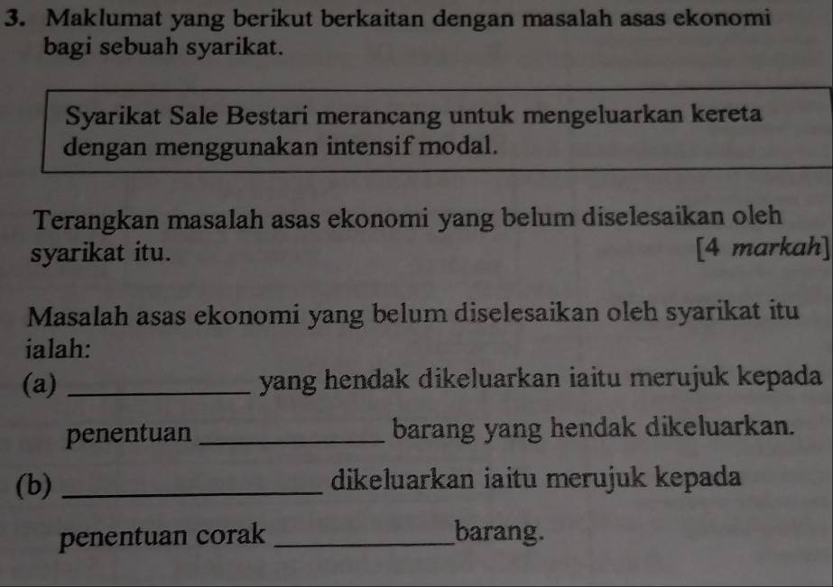 Maklumat yang berikut berkaitan dengan masalah asas ekonomi 
bagi sebuah syarikat. 
Syarikat Sale Bestari merancang untuk mengeluarkan kereta 
dengan menggunakan intensif modal. 
Terangkan masalah asas ekonomi yang belum diselesaikan oleh 
syarikat itu. [4 markah] 
Masalah asas ekonomi yang belum diselesaikan oleh syarikat itu 
ialah: 
(a) _yang hendak dikeluarkan iaitu merujuk kepada 
penentuan _barang yang hendak dikeluarkan. 
(b) _dikeluarkan iaitu merujuk kepada 
penentuan corak _barang.