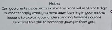 Maths 
Can you create a poster to explain the place value of 5 or 6 digit 
numbers? Apply what you have been learning in your maths 
lessons to explain your understanding, Imagine you are 
teaching this skill to someone younger than you.