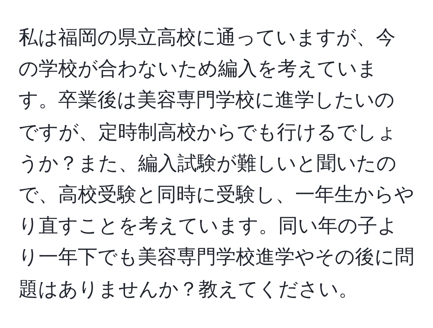 私は福岡の県立高校に通っていますが、今の学校が合わないため編入を考えています。卒業後は美容専門学校に進学したいのですが、定時制高校からでも行けるでしょうか？また、編入試験が難しいと聞いたので、高校受験と同時に受験し、一年生からやり直すことを考えています。同い年の子より一年下でも美容専門学校進学やその後に問題はありませんか？教えてください。