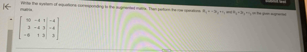 Subenit test 
Write the system of equations corresponding to the augmented matrix. Then perform the row operations 
matrix R_1=-3r_2+r_1 and R_3=2r_2+r_3 on the given augmented
beginbmatrix 10&-4&1&-4 3&-4&3&-4 -6&1&3&3endbmatrix