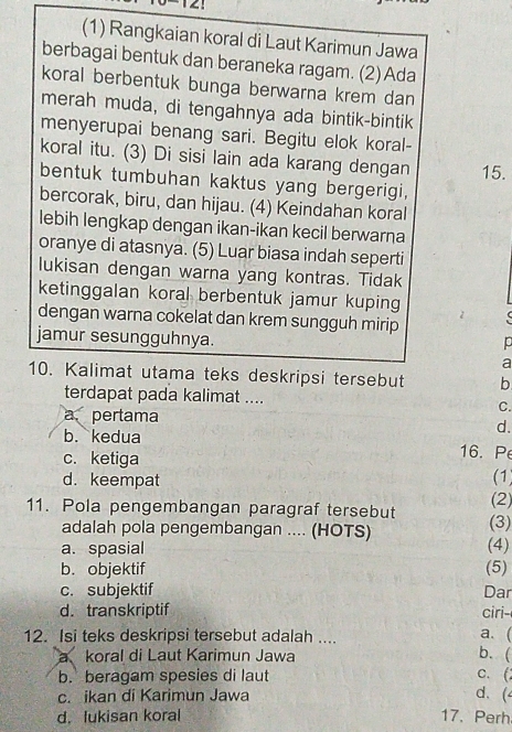 (1) Rangkaian koral di Laut Karimun Jawa
berbagai bentuk dan beraneka ragam. (2) Ada
koral berbentuk bunga berwarna krem dan
merah muda, di tengahnya ada bintik-bintik
menyerupai benang sari. Begitu elok koral-
koral itu. (3) Di sisi lain ada karang dengan 15.
bentuk tumbuhan kaktus yang bergerigi.
bercorak, biru, dan hijau. (4) Keindahan koral
lebih lengkap dengan ikan-ikan kecil berwarna
oranye di atasnya. (5) Luar biasa indah seperti
lukisan dengan warna yang kontras. Tidak
ketinggalan koral berbentuk jamur kuping
dengan warna cokelat dan krem sungguh mirip
jamur sesungguhnya.
a
10. Kalimat utama teks deskripsi tersebut b
terdapat pada kalimat .... C.
a. pertama d.
b. kedua 16. P
c. ketiga
(1)
d. keempat (2)
11. Pola pengembangan paragraf tersebut (3)
adalah pola pengembangan .... (HOTS)
a. spasial (4)
b. objektif (5)
c. subjektif Dar
d.transkriptif ciri-
12. Isi teks deskripsi tersebut adalah ....
a. (
a koral di Laut Karimun Jawa b. (
b. beragam spesies di laut
c. (
c. ikan di Karimun Jawa
d. (
d. lukisan koral 17. Perh