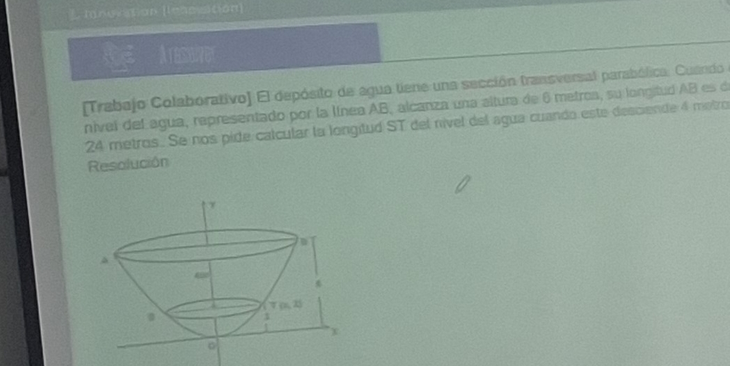 mnovation (lenessition]
Arassever
[Trabajo Colaborativo] El depósito de agua tiene una sección transversal parabólica. Cuando 
nivel del agua, representado por la línea AB, alcanza una altura de 6 metroa, su longitud AB es de
24 metros. Se nos pide calcular la longitud ST del nível del agua cuando este desciende 4 metro
Resolución