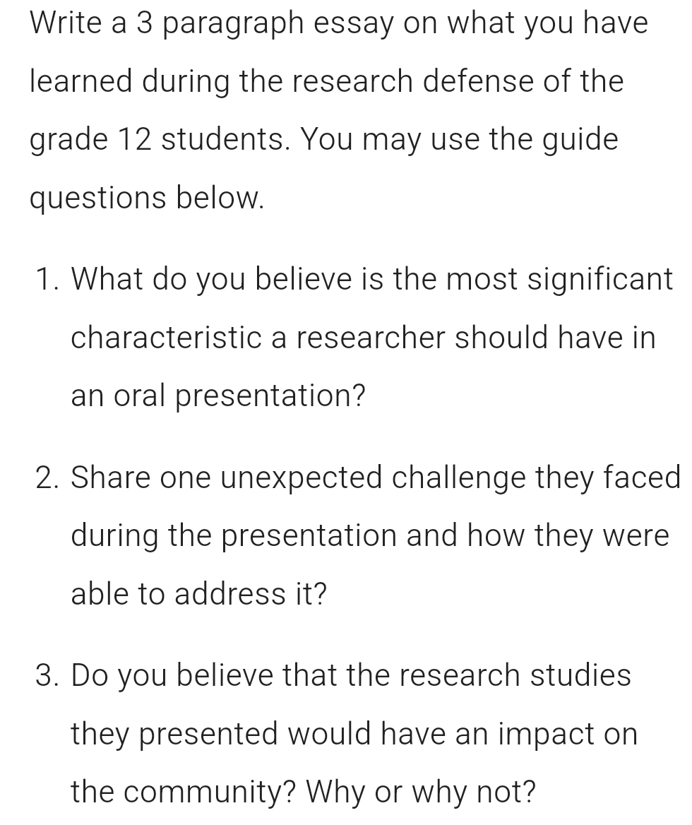 Write a 3 paragraph essay on what you have 
learned during the research defense of the 
grade 12 students. You may use the guide 
questions below. 
1. What do you believe is the most significant 
characteristic a researcher should have in 
an oral presentation? 
2. Share one unexpected challenge they faced 
during the presentation and how they were 
able to address it? 
3. Do you believe that the research studies 
they presented would have an impact on 
the community? Why or why not?