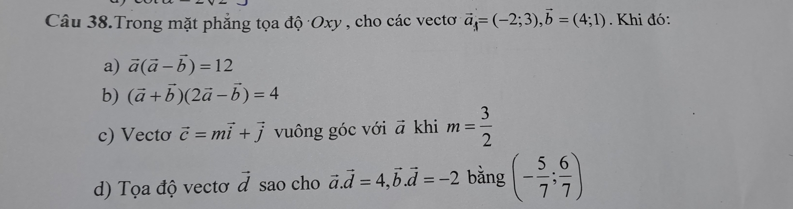 Câu 38.Trong mặt phẳng tọa độ Oxy , cho các vectơ vector a=(-2;3), vector b=(4;1). Khi đó: 
a) vector a(vector a-vector b)=12
b) (vector a+vector b)(2vector a-vector b)=4
c) Vecto vector c=mvector i+vector j vuông góc với vector a khi m= 3/2 
d) Tọa độ vectơ vector d sao cho vector a.vector d=4, vector b. vector d=-2 bằng (- 5/7 ; 6/7 )