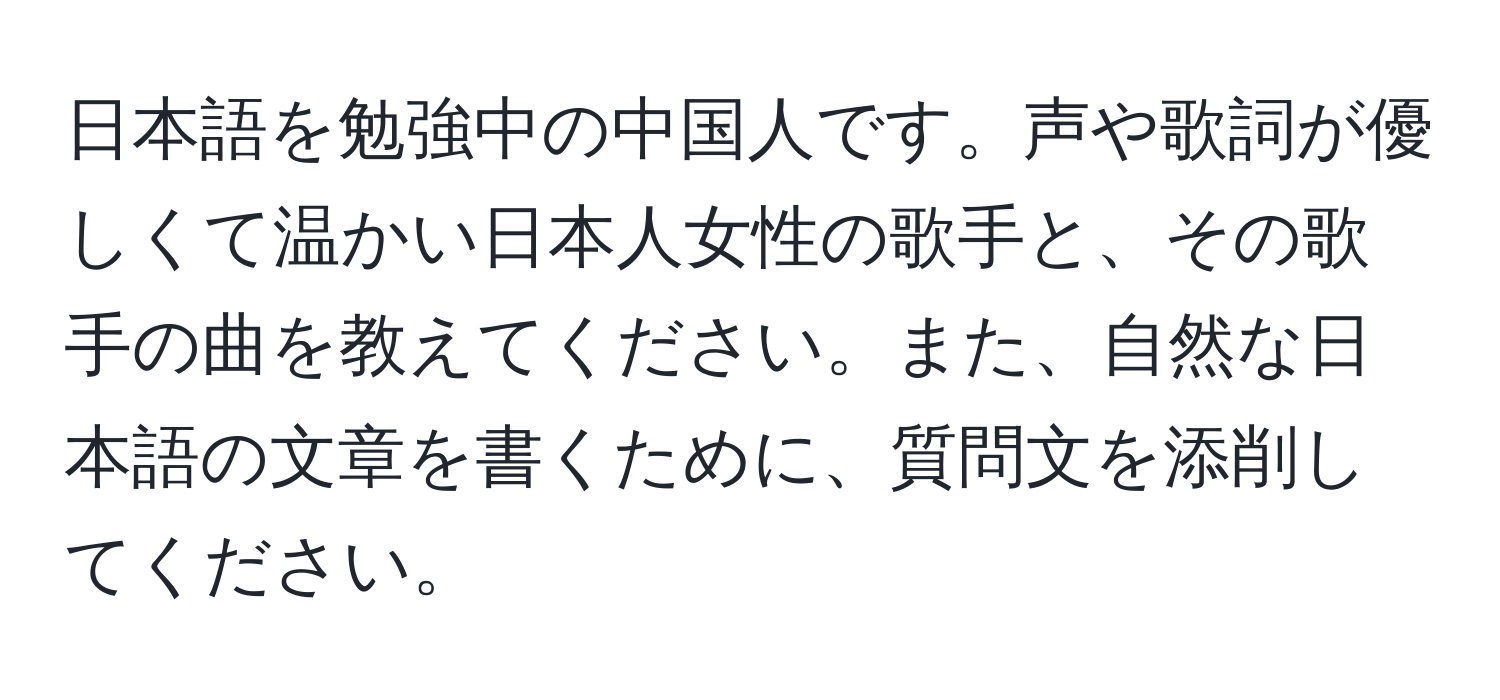 日本語を勉強中の中国人です。声や歌詞が優しくて温かい日本人女性の歌手と、その歌手の曲を教えてください。また、自然な日本語の文章を書くために、質問文を添削してください。