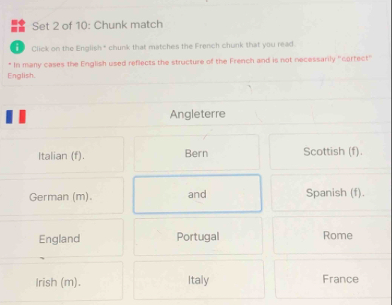 Set 2 of 10: Chunk match
D Click on the English* chunk that matches the French chunk that you read.
* In many cases the English used reflects the structure of the French and is not necessarily "corfect"
English.
Angleterre
Italian (f). Bern Scottish (f).
German (m). and Spanish (f).
England Portugal Rome
Irish (m). Italy France