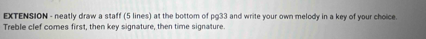 EXTENSION - neatly draw a staff (5 lines) at the bottom of pg33 and write your own melody in a key of your choice. 
Treble clef comes first, then key signature, then time signature.