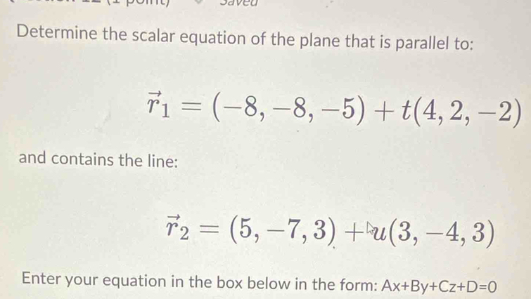 a 
Determine the scalar equation of the plane that is parallel to:
vector r_1=(-8,-8,-5)+t(4,2,-2)
and contains the line:
vector r_2=(5,-7,3)+u(3,-4,3)
Enter your equation in the box below in the form: Ax+By+Cz+D=0