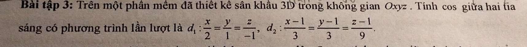 Bài tập 3: Trên một phần mềm đã thiết kể sân khẩu 3D trong không gian Oxyz. Tính cos giữa hai tia 
sáng có phương trình lần lượt là d_1: x/2 = y/1 = z/-1 , d_2: (x-1)/3 = (y-1)/3 = (z-1)/9 .