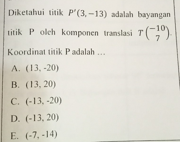 Diketahui titik P'(3,-13) adalah bayangan
titik P oleh komponen translasi Tbeginpmatrix -10 7endpmatrix. 
Koordinat titik Padalah ...
A. (13,-20)
B. (13,20)
C. (-13,-20)
D. (-13,20)
E. (-7,-14)