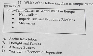 Which of the following phrases completes the
list below?
Long-Term Causes of World War I in Europe
Nationalism
Imperialism and Economic Rivalries
Militarism
A. Social Revolution
B. Drought and Famine
C. Alliance System
D. Worldwide Economic Depression