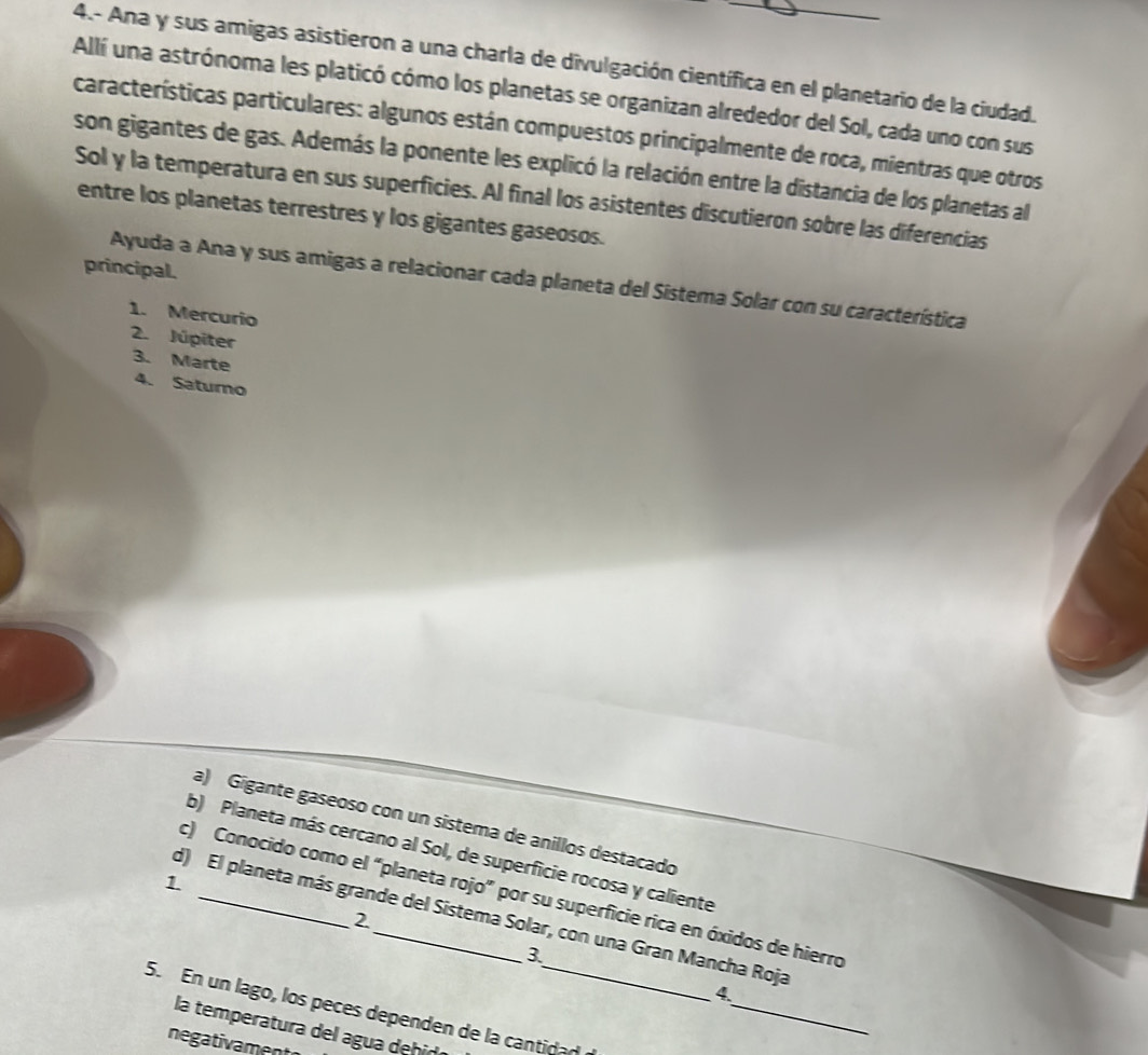 4.- Ana y sus amigas asistieron a una charla de divulgación científica en el planetario de la ciudad. 
Allí una astrónoma les platicó cómo los planetas se organizan alrededor del Sol, cada uno con sus 
características particulares: algunos están compuestos principalmente de roca, mientras que otros 
son gigantes de gas. Además la ponente les explicó la relación entre la distancia de los planetas al 
Sol y la temperatura en sus superficies. Al final los asistentes discutieron sobre las diferencias 
entre los planetas terrestres y los gigantes gaseosos. 
principal. 
Ayuda a Ana y sus amigas a relacionar cada planeta del Sistema Solar con su característica 
1. Mercurio 
2. Júpiter 
3. Marte 
4. Saturno 
a) Gigante gaseoso con un sistema de anillos destacado 
b) Planeta más cercano al Sol, de superficie rocosa y caliente 
1 
c) Conocido como el “planeta rojo” por su superficie rica en óxidos de hierro 
d) El planeta más grande del Sistema Solar, con una Gran Mancha Roja 
2 
3 
_ 
4. 
5. En un lago, los peces dependen de la cantidad 
la temperatura del agua dehid 
negativament