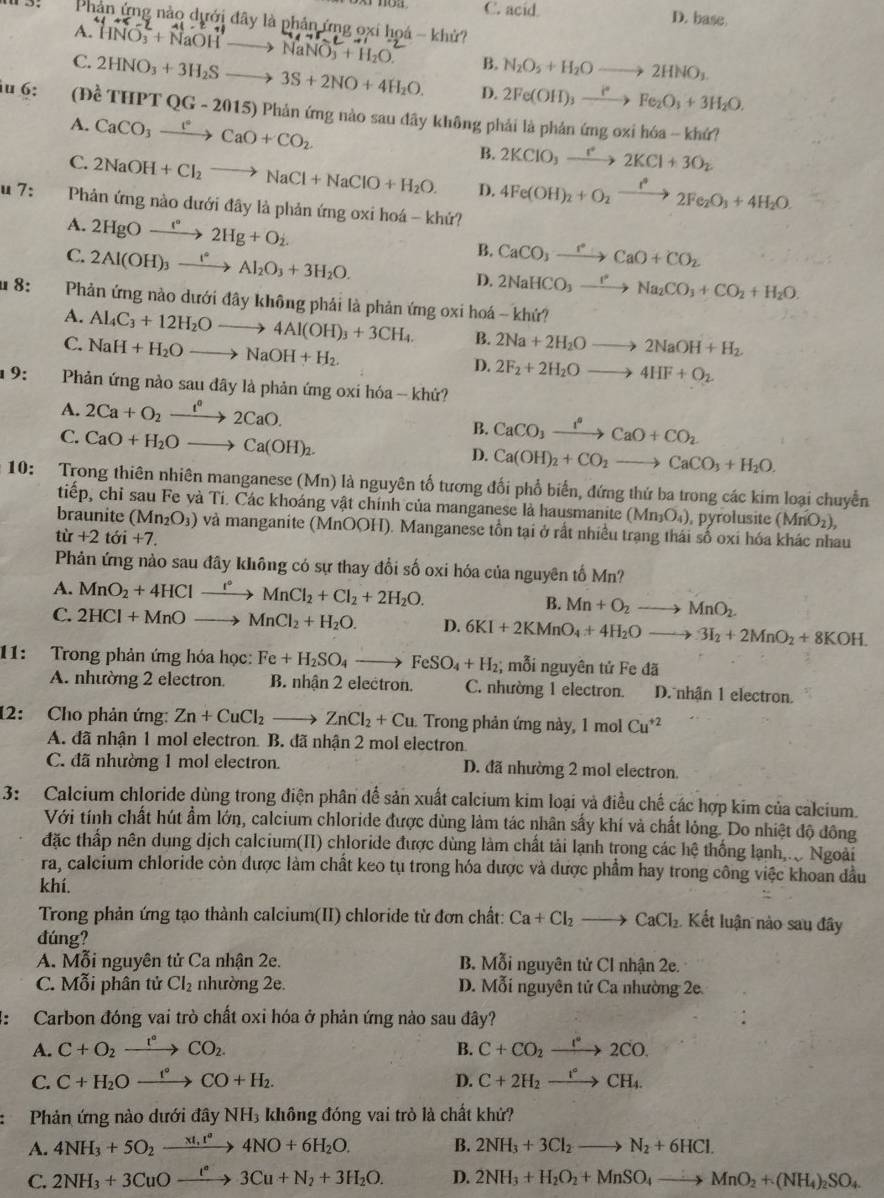 C. acid D. base
Phản ứng nào dưới đây là phản ứng oxi hoá - khử?
A. HNO_3^(-+NaOHto NaNO_3^-+H_2)O. B. N_2O_5+H_2Oto 2HNO_3
C. 2HNO_3+3H_2Sto 3S+2NO+4H_2O. D. 2Fe(OH)_3xrightarrow i^*Fe_2O_3+3H_2O.
u 6: (1) hat cTHPTQG-2015) ) Phản ứng nào sau đãy không phải là phản ứng oxi hóa -- khứ?
A. CaCO_3xrightarrow FCaO+CO_2 B. 2KClO_3xrightarrow I^+2KCl+3O_2
C. 2NaOH+Cl_2to NaCl+NaClO+H_2O. D. 4Fe(OH)_2+O_2xrightarrow i^*2Fe_2O_3+4H_2O.
u 7:  Phản ứng nào dưới đây là phản ứng oxi hoá - khứ?
A. 2HgOxrightarrow leftharpoons 2Hg+O_2.
C. 2Al(OH)_3xrightarrow I°Al_2O_3+3H_2O.
B. CaCO_3xrightarrow PCaO+CO_2
D. 2NaHCO_3xrightarrow I^2Na_2CO_3+CO_2+H_2O.
u 8:  Phản ứng nào dưới đây không phải là phản ứng oxi hoá - khứ?
A. Al_4C_3+12H_2Oto 4Al(OH)_3+3CH_4. B. 2Na+2H_2Oto 2NaOH+H_2.
C. NaH+H_2Oto NaOH+H_2.
D. 2F_2+2H_2Oto 4HF+O_2
9:     Phản ứng nào sau đây là phản ứng oxi hóa -- khứ?
A. 2Ca+O_2xrightarrow t^02CaO.
C. CaO+H_2Oto Ca(OH)_2.
B. CaCO_3xrightarrow I°CaO+CO_2
D. Ca(OH)_2+CO_2to CaCO_3+H_2O.
10: Trong thiên nhiên manganese (Mn) là nguyên tố tương đối phổ biến, đứng thứ ba trong các kim loại chuyển
tiếp, chỉ sau Fe và Ti. Các khoáng vật chính của manganese là hausmanite (Mn_3O_4) , pyrolusite (MnO_2),
braunite (Mn_2O_3) và manganite (MnOOH). Manganese tồn tại ở rất nhiều trạng thái số oxi hóa khác nhau
từ +2 tớ i+7.
Phản ứng nào sau đây không có sự thay đổi số oxi hóa của nguyên tố Mn?
A. MnO_2+4HClto MnCl_2+Cl_2+2H_2O.
B. Mn+O_2to MnO_2.
C. 2HCl+MnOto MnCl_2+H_2O. D. 6KI+2KMnO_4+4H_2Oto 3I_2+2MnO_2+8KOH.
11: Trong phản ứng hóa học: Fe+H_2SO_4to FeSO_4+H_2; mỗi nguyên tử Fe đã
A. nhường 2 electron. B. nhận 2 electron. C. nhường 1 electron. D. nhận 1 electron.
12: Cho phản ứng: Zn+CuCl_2to ZnCl_2+Cu Trong phản ứng này, 1 mol Cu^(+2)
A. đã nhận 1 mol electron. B. đã nhận 2 mol electron.
C. đã nhường 1 mol electron. D. đã nhường 2 mol electron
3: Calcium chloride dùng trong điện phân để sản xuất calcium kim loại yà điều chế các hợp kim của calcium.
Với tính chất hút ẩm lớn, calcium chloride được dùng làm tác nhân sấy khí và chất lỏng. Do nhiệt độ đông
đặc thấp nên dung dịch calcium(II) chloride được dùng làm chất tải lạnh trong các hệ thống lạnh.. Ngoài
ra, calcium chloride còn được làm chất keo tụ trong hóa dược và dược phẩm hay trong công việc khoan dầu
khí.
Trong phản ứng tạo thành calcium(II) chloride từ đơn chất: Ca+Cl_2to CaCl_2 Kết luận nào sau đây
đúng?
A. Mỗi nguyên tử Ca nhận 2e. B. Moverline ^2 i nguyên tử CI nhận 2e.
C. Mỗi phân tử Cl_2 nhường 2e. D. Mỗi nguyên tử Ca nhường 2e
2: Carbon đóng vai trò chất oxi hóa ở phản ứng nào sau đây?
A. C+O_2xrightarrow t°CO_2. B. C+CO_2xrightarrow I°2CO.
C. C+H_2Oxrightarrow f°CO+H_2. D. C+2H_2xrightarrow r°CH_4.
Phản ứng nào dưới đây NH₃ không đóng vai trò là chất khứ?
A. 4NH_3+5O_2xrightarrow * O+6H_2O4NO+6H_2O. B. 2NH_3+3Cl_2to N_2+6HCl.
C. 2NH_3+3CuOxrightarrow l^n3Cu+N_2+3H_2O. D. 2NH_3+H_2O_2+MnSO_4to MnO_2+(NH_4)_2SO_4.