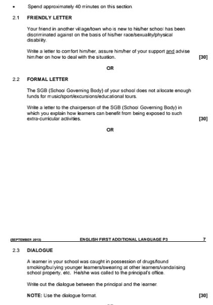 Spend approximately 40 minutes on this section. 
2.1 FRIENDLY LETTER 
Your friend in another village/town who is new to his/her school has been 
discriminated against on the basis of his/her race/sexuality/physical 
dis abil ity. 
Write a letter to comfort him/her, assure him/her of your support and advise 
him/her on how to deal with the situation. [30] 
OR 
2.2 FORMAL LETTER 
The SGB (School Governing Body) of your school does not al locate enough 
funds for music/sport/excursions/educational tours. 
Write a letter to the chairperson of the SGB (School Governing Body) in 
which you explain how learners can benefit from being exposed to such 
extra-curricular activities. [30] 
OR 
(September 2013) ENGLISH FIRST ADDITIONAL LANGUAGE P3 7
2.3 DIALOGUE 
A learner in your school was caught in possession of drugs/found 
smoking/bullying younger learners/swearing at other learners/vandalising 
school property, etc. He/she was called to the principal's office. 
Write out the dialogue between the principal and the learner 
NOTE: Use the dialogue format [30]