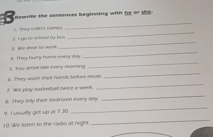 Rewrite the sentences beginning with he or she. 
1. They collect stamps. 
_ 
2. I go to school by bus. 
_ 
_ 
3. We drive to work. 
_ 
_ 
4. They hurry home every day. 
5. You arrive late every morning. 
6. They wash their hands before meals. 
_ 
7. We play basketball twice a week. 
_ 
8. They tidy their bedroom every day. 
_ 
9. I usually get up at 7.30. 
_ 
10. We listen to the radio at night. 
_ 
_