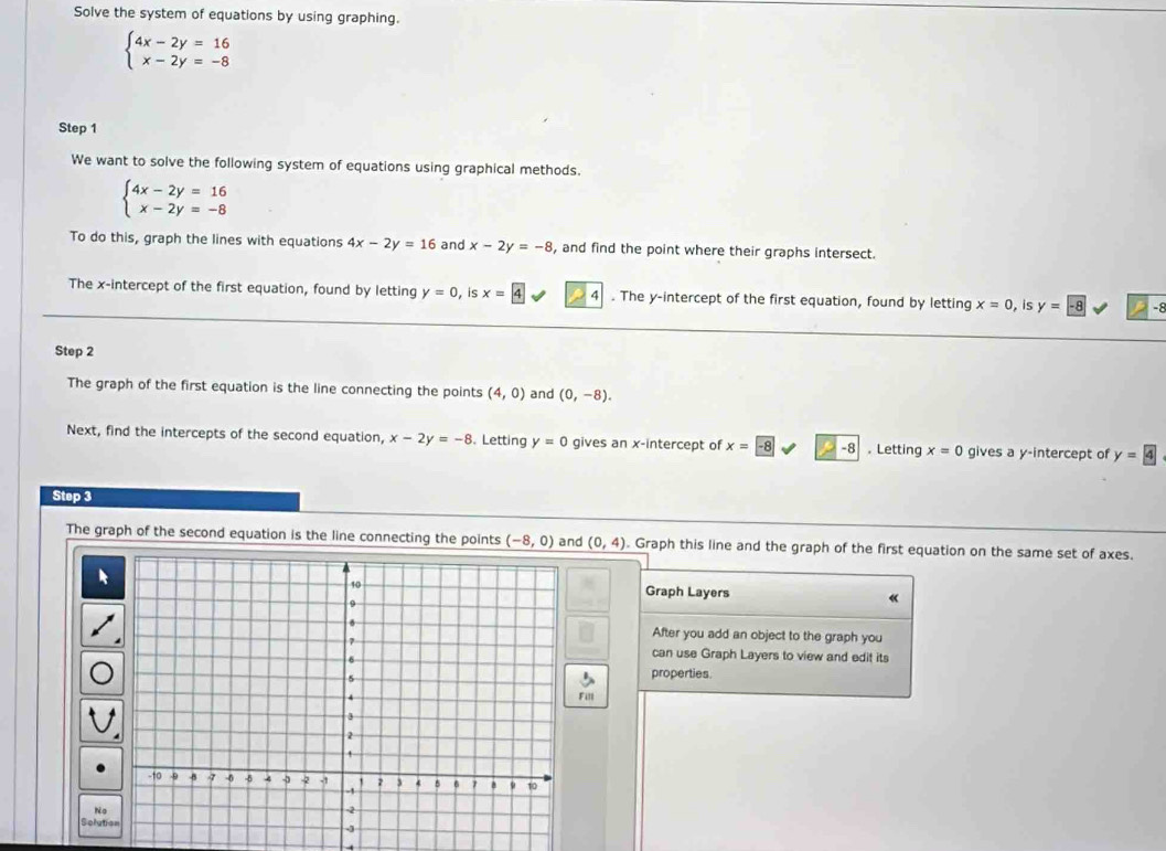 Solve the system of equations by using graphing.
beginarrayl 4x-2y=16 x-2y=-8endarray.
Step 1 
We want to solve the following system of equations using graphical methods.
beginarrayl 4x-2y=16 x-2y=-8endarray.
To do this, graph the lines with equations 4x-2y=16 and x-2y=-8 , and find the point where their graphs intersect. 
The x-intercept of the first equation, found by letting y=0 , is x=4 4 . The y-intercept of the first equation, found by letting x=0 , is y=-8 -8
Step 2
The graph of the first equation is the line connecting the points (4,0) and (0,-8). 
Next, find the intercepts of the second equation, x-2y=-8. Letting y=0 gives an x-intercept of x=-8 -8. Letting x=0 gives a y-intercept of y=4
Step 3
The graph of the second equation is the line connecting the points (-8,0) and (0,4). Graph this line and the graph of the first equation on the same set of axes. 
Graph Layers 

After you add an object to the graph you 
can use Graph Layers to view and edit its 
properties. 
Fill 
No 
Solutic