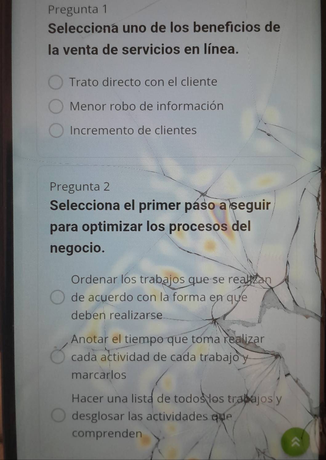 Pregunta 1
Selecciona uno de los benefícios de
la venta de servicios en línea.
Trato directo con el cliente
Menor robo de información
Incremento de clientes
Pregunta 2
Selecciona el primer paso a seguir
para optimizar los procesos del
negocio.
Ordenar los trabajos que se realizan
de acuerdo con là forma en que
deben realizarse
Anotar el tiempo que toma realizar
cada actividad de cada trabajo y
marcarlos
Hacer una lista de todos los trabajos y
desglosar las actividades que 
comprenden