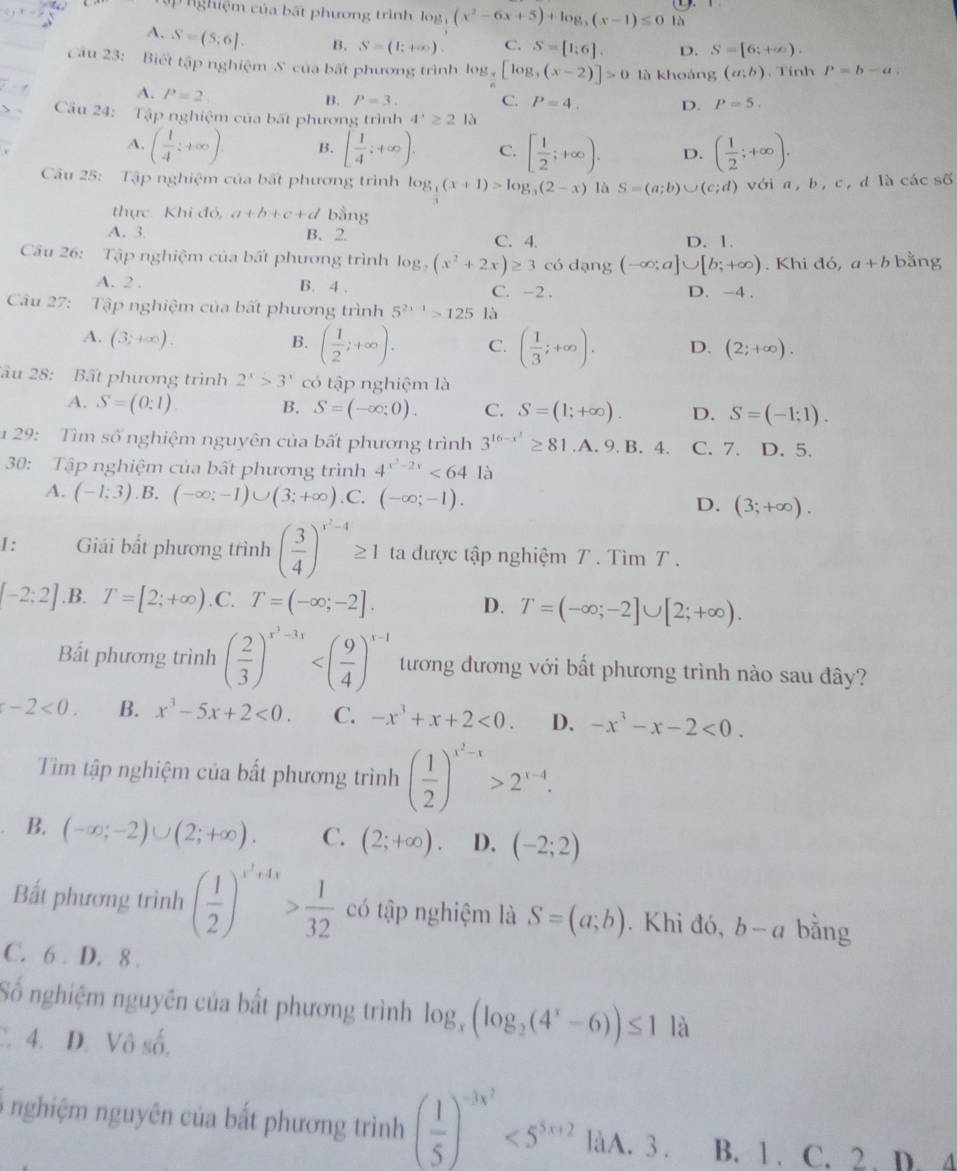 ghiệm của bất phương trình log _3(x^2-6x+5)+log _3(x-1)≤ 01b
A. S=(5;6]. B. S=(1;+∈fty ). C. S=[1;6] D. S=[6;+∈fty ).
Câu 23: Biết tập nghiệm S' của bất phương trình log _3[log _3(x-2)]>0 là khoáng (a;b) 、 Tính P=b-a.
A. P=2
B. P=3. C. P=4. D. P=5.
  Câầu 24: Tập nghiệm của bất phương trình 4^x≥ 21 à
A. ( 1/4 ;+∈fty ) B. [ 1/4 ;+∈fty ). C. [ 1/2 ;+∈fty ). D. ( 1/2 ;+∈fty ).
Câu 25: Tập nghiệm của bất phương trình log _ 1/3 (x+1)>log _3(2-x) là S=(a;b)∪ (c;d) với a, b, c, d là các số
thực Khi đó, a+b+c+d bằng
A. 3 B. 2 C. 4. D. 1.
Câu 26: Tập nghiệm của bất phương trình log _3(x^2+2x)≥ 3 có dạng (-∈fty ;a]∪ [b;+∈fty ). Khi đó, a+b bằng
A. 2 . B. 4 . C. -2 . D. -4 .
Câu 27: Tập nghiệm của bất phương trình 5^(2x-1)>125 là
A. (3;+∈fty ). B. ( 1/2 ;+∈fty ). C. ( 1/3 ;+∈fty ). D. (2;+∈fty ).
âu 28: Bất phương trình 2^x>3^x có tập nghiệm là
A. S=(0:1) B. S=(-∈fty ;0). C. S=(1;+∈fty ). D. S=(-1;1).
* 29:  Tìm số nghiệm nguyên của bất phương trình 3^(16-x^1)≥ 81.A.9.B.4. C. 7. D. 5.
30: Tập nghiệm của bất phương trình 4^(x^2)-2x<64</tex> là
A. (-1;3).B. (-∈fty ;-1)∪ (3;+∈fty ) .C. (-∈fty ;-1). D. (3;+∈fty ).
I : Giải bắt phương trình ( 3/4 )^x^2-4≥ 1 ta được tập nghiệm T . Tìm T .
[-2;2] .B. T=[2;+∈fty ) .C. T=(-∈fty ;-2]. D. T=(-∈fty ;-2]∪ [2;+∈fty ).
Bắt phương trình ( 2/3 )^x^3-3x tương đương với bất phương trình nào sau đây?
-2<0. B. x^3-5x+2<0. C. -x^3+x+2<0. D. -x^3-x-2<0.
Tim tập nghiệm của bất phương trình ( 1/2 )^x^2-x>2^(x-4).
B. (-∈fty ;-2)∪ (2;+∈fty ). C. (2;+∈fty ). D. (-2;2)
Bắt phương trình ( 1/2 )^x^2+4x> 1/32  có tập nghiệm là S=(a;b). Khi đó, b-a bằng
C. 6 . D. 8 .
Số nghiệm nguyên của bắt phương trình log _x(log _2(4^x-6))≤ 1 là
C. 4. D. Vô số,
nghiệm nguyên của bất phương trình ( 1/5 )^-3x^2<5^(5x+2) làA. 3 . B. 1. C. 2 . D. 4