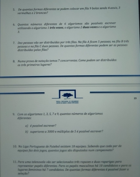 De quantas formas diferentes se podem colocar em fila 9 bolas sendo 4 azuis, 3
vermelhas e 2 brancas? 
6. Quantos números diferentes de 6 algarismos são possíveis escrever 
utilizando o algarismo 1 três vezes, o algarismo 2 duas vezes e o algarismo
3. 
7. Dez pessoas vão ser distribuídas por três filas. Na fila A ficam 5 pessoas; na fila B três 
pessoas e na fila C duas pessoas. De quantas formas diferentes podem ser as pessoas 
distribuídas pelas filas? 
8. Numa prova de natação temos 7 concorrentes. Como podem ser distribuídos 
os três primeiros lugares? 
29 
9. Com os algarismos 1, 3, 5, 7 e 9, quantos números de algarísmos 
diferentes: 
a) é possível escrever? 
b) superiores a 3000 e múltiplas de 5 é possível escrever? 
10. Na Líga Portuguesa de Futebol existem 18 equipas. Sabendo que cada par de 
equipas faz dois jogos, quantos jogos são disputados num campeonato? 
11. Para uma telenovela vão ser selecionados três rapazes e duas raparigas para 
representar papéis diferentes. Para os papéis masculinos há 10 candidatos e para os 
lugares femininos há 7 candidatos. De quantas formas diferentes é possível fazer a 
seleção?