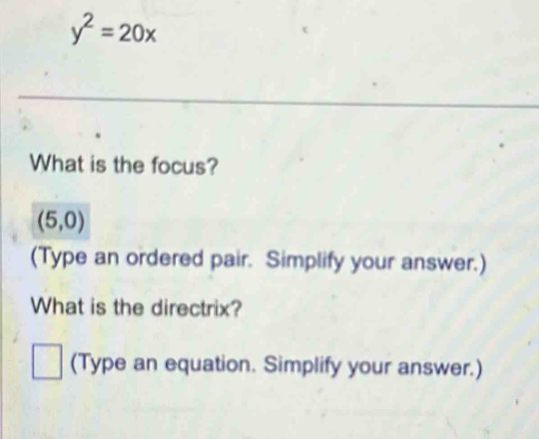 y^2=20x
What is the focus?
(5,0)
(Type an ordered pair. Simplify your answer.) 
What is the directrix? 
□ (Type an equation. Simplify your answer.)