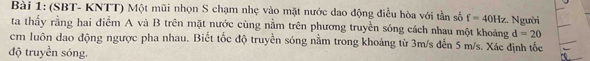 (SBT- KNTT) Một mũi nhọn S chạm nhẹ vào mặt nước dao động điều hòa với tần số f=40Hz :. Người 
ta thấy rằng hai điểm A và B trên mặt nước cùng nằm trên phương truyền sóng cách nhau một khoảng d=20
cm luôn dao động ngược pha nhau. Biết tốc độ truyền sóng nằm trong khoảng từ 3m/s đến 5 m/s. Xác định tốc 
độ truyền sóng.