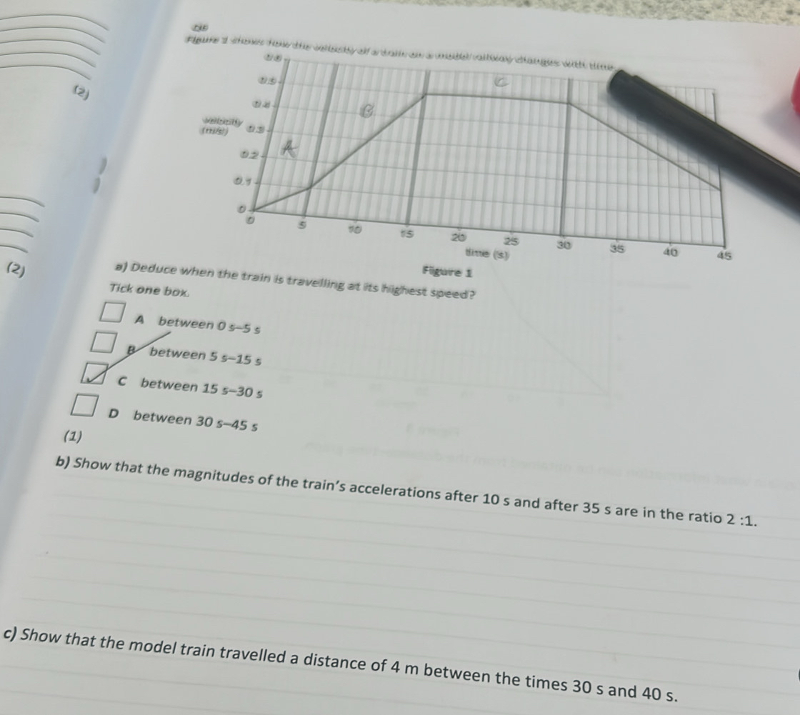 igure d shns fo
(2)
_
_
_
_
(2) Figure 1
a) Deduce when the train is travelling at its highest speed?
Tick one box.
A between 0 s-5 s
B between 5 s - 15 s
C between 15 s - 30 s
D between 30 s - 45 s
(1)
b) Show that the magnitudes of the train’s accelerations after 10 s and after 35 s are in the ratio 2:1. 
c) Show that the model train travelled a distance of 4 m between the times 30 s and 40 s.