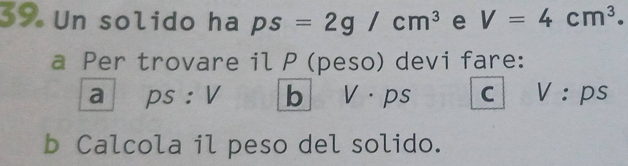 Un solido ha ps=2g/cm^3 e V=4cm^3. 
a Per trovare il P (peso) devi fare: 
a ps : V b V·ps C V:ps
b Calcola il peso del solido.